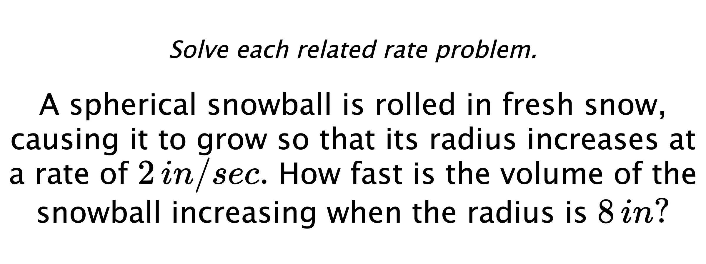 Solve each related rate problem. A spherical snowball is rolled in fresh snow, causing it to grow so that its radius increases at a rate of $2\,in/sec.$ How fast is the volume of the snowball increasing when the radius is $8\,in?$