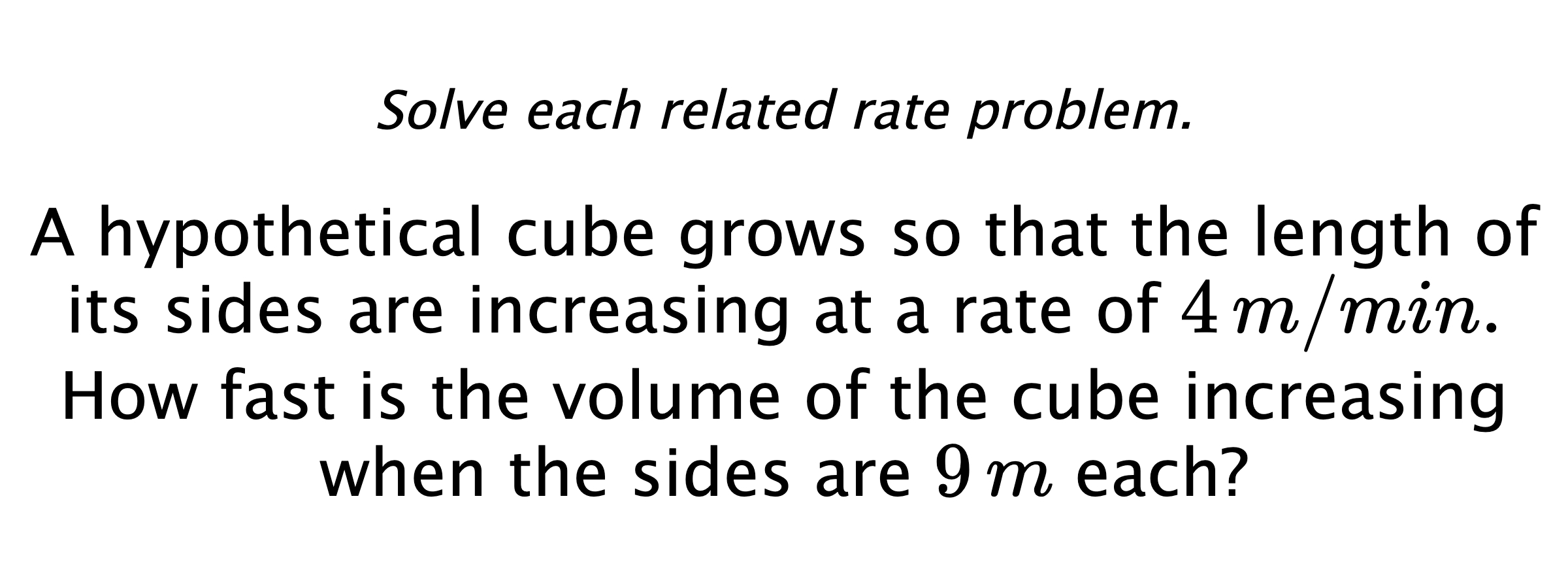 Solve each related rate problem. A hypothetical cube grows so that the length of its sides are increasing at a rate of $4\,m/min.$ How fast is the volume of the cube increasing when the sides are $9\,m$ each?