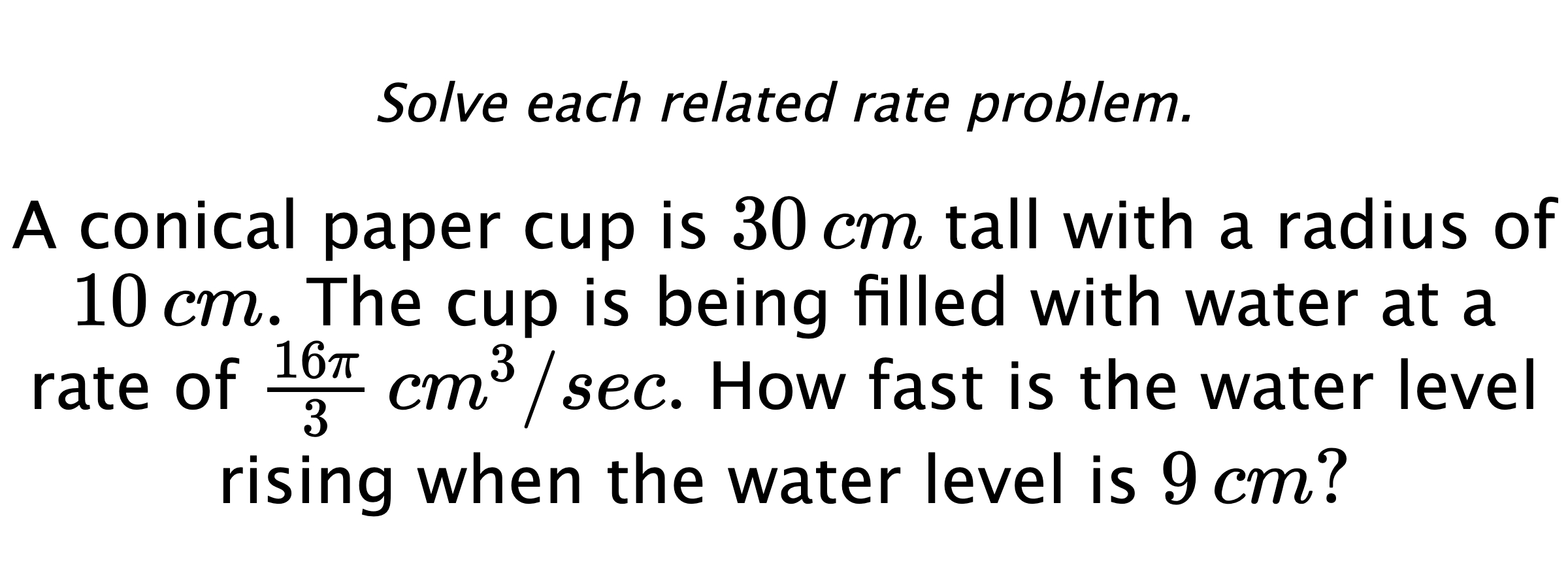 Solve each related rate problem. A conical paper cup is $30\,cm$ tall with a radius of $10\,cm.$ The cup is being filled with water at a rate of $\frac{16\pi}{3} \,cm^{3}/sec.$ How fast is the water level rising when the water level is $9\,cm?$
