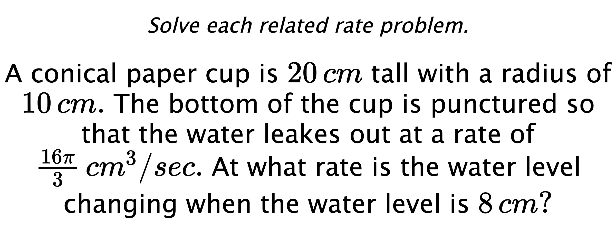 Solve each related rate problem. A conical paper cup is $20\,cm$ tall with a radius of $10\,cm.$ The bottom of the cup is punctured so that the water leakes out at a rate of $\frac{16\pi}{3} \,cm^{3}/sec.$ At what rate is the water level changing when the water level is $8\,cm?$