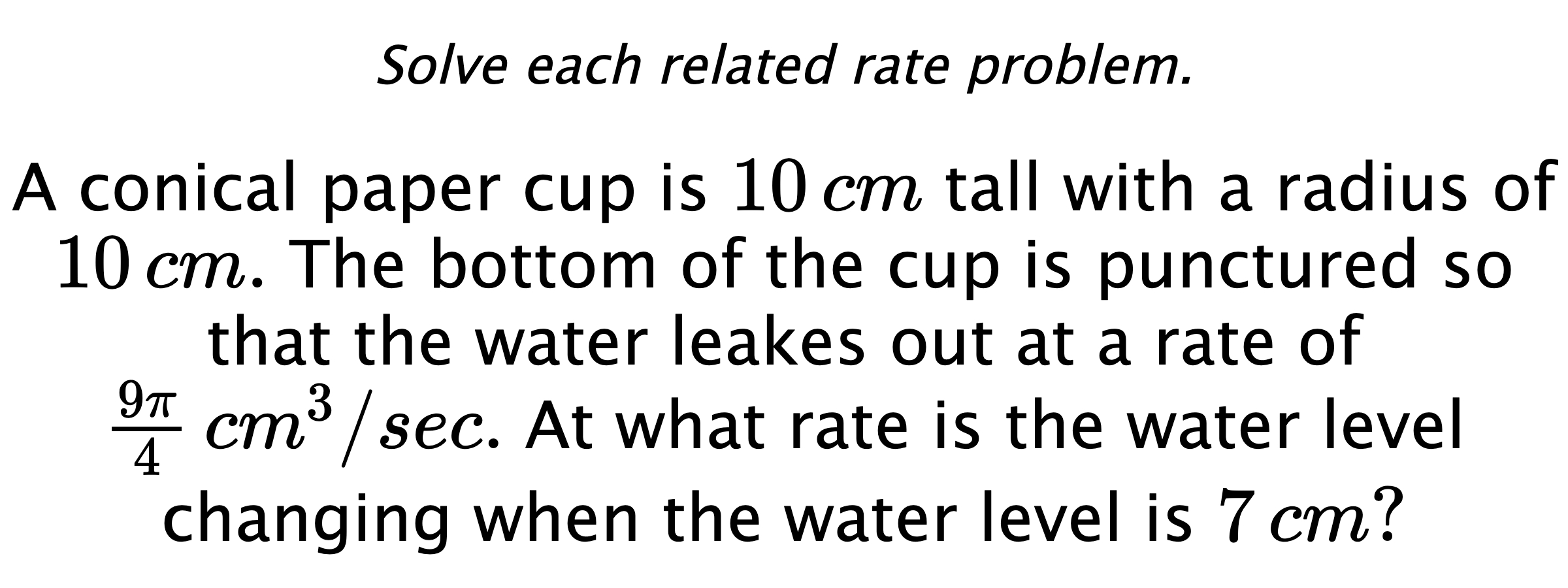 Solve each related rate problem. A conical paper cup is $10\,cm$ tall with a radius of $10\,cm.$ The bottom of the cup is punctured so that the water leakes out at a rate of $\frac{9\pi}{4} \,cm^{3}/sec.$ At what rate is the water level changing when the water level is $7\,cm?$