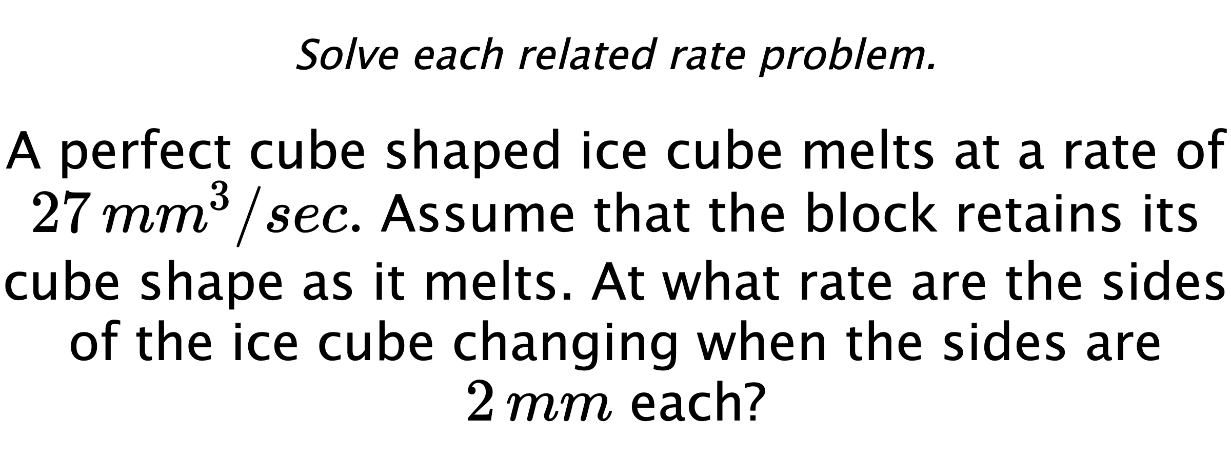 Solve each related rate problem. A perfect cube shaped ice cube melts at a rate of $27 \,mm^{3}/sec.$ Assume that the block retains its cube shape as it melts. At what rate are the sides of the ice cube changing when the sides are $2\,mm$ each?