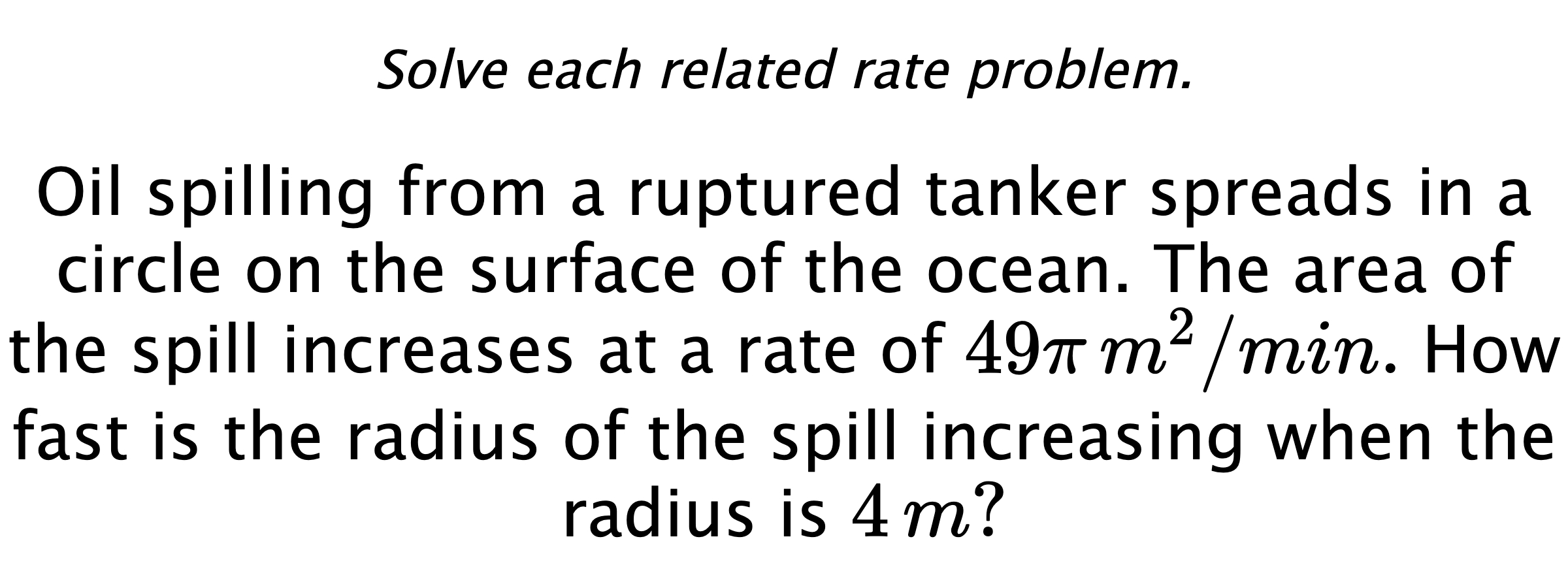 Solve each related rate problem. Oil spilling from a ruptured tanker spreads in a circle on the surface of the ocean. The area of the spill increases at a rate of $49\pi\,m^{2}/min.$ How fast is the radius of the spill increasing when the radius is $4\,m?$
