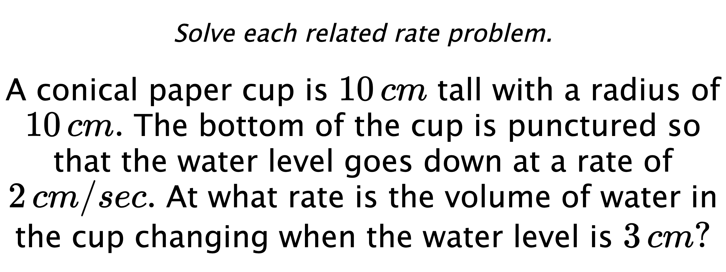 Solve each related rate problem. A conical paper cup is $10\,cm$ tall with a radius of $10\,cm.$ The bottom of the cup is punctured so that the water level goes down at a rate of $2\,cm/sec.$ At what rate is the volume of water in the cup changing when the water level is $3\,cm?$