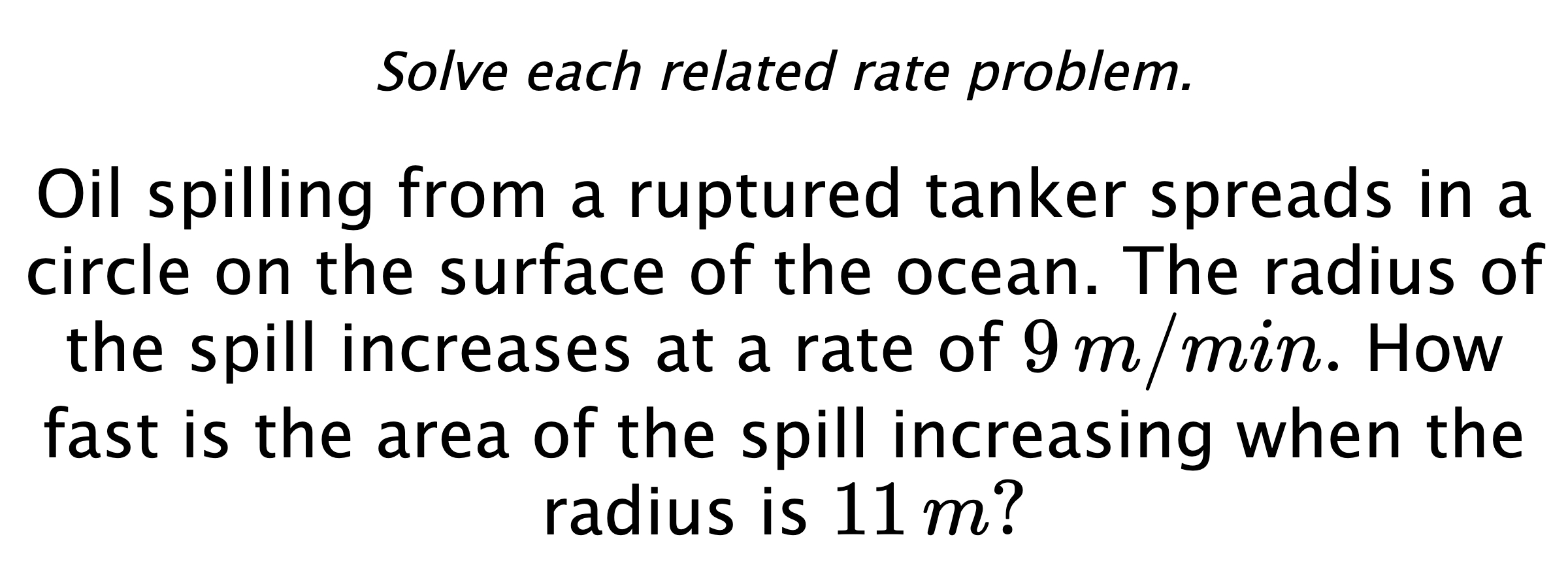 Solve each related rate problem. Oil spilling from a ruptured tanker spreads in a circle on the surface of the ocean. The radius of the spill increases at a rate of $9\,m/min.$ How fast is the area of the spill increasing when the radius is $11\,m?$