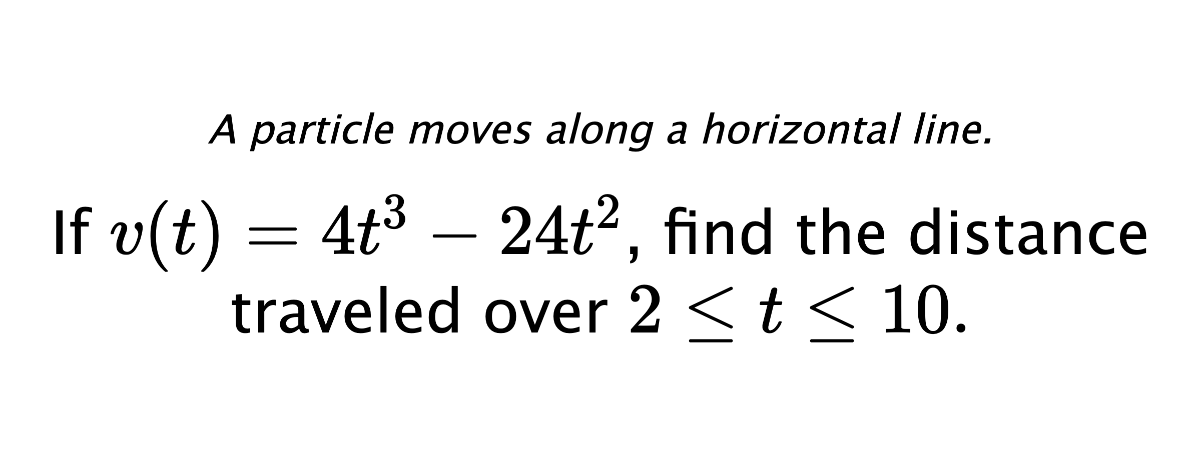 A particle moves along a horizontal line. If $ v(t)=4t^3-24t^2 $, find the distance traveled over $ 2 \leq t \leq 10 .$
