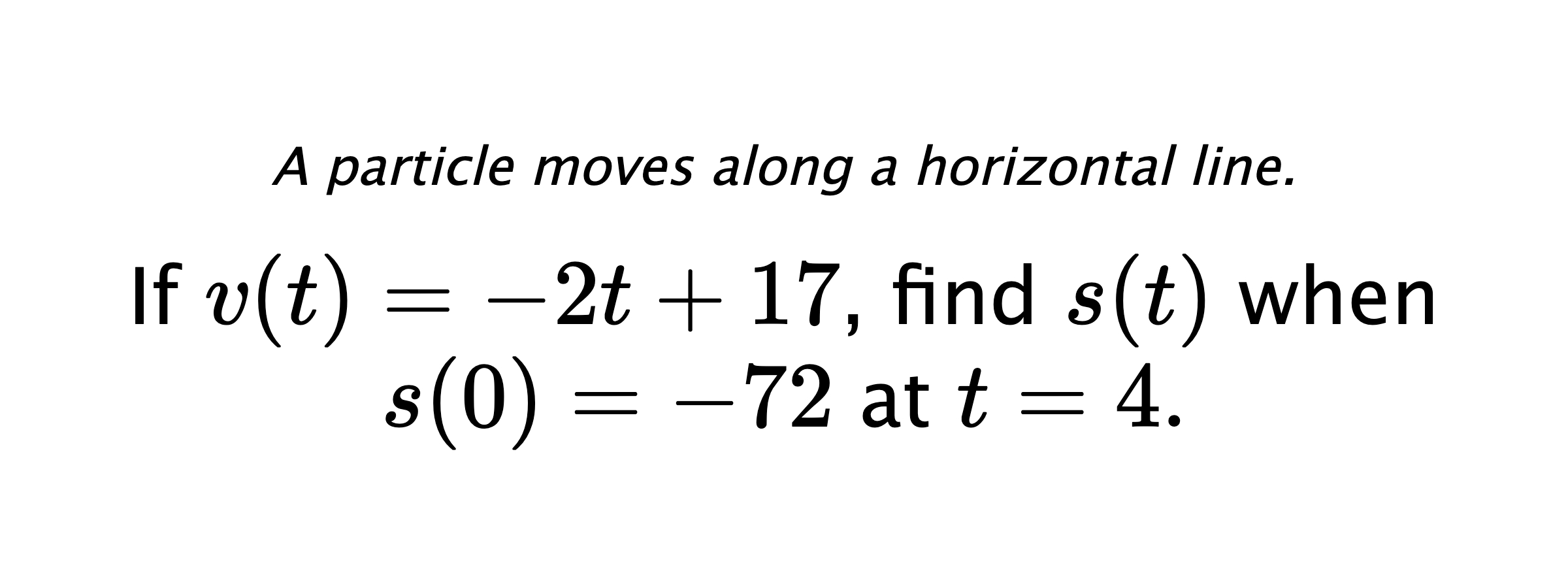 A particle moves along a horizontal line. If $ v(t)=-2t+17 $, find $ s(t) $ when $ s(0)=-72 $ at $ t=4 .$