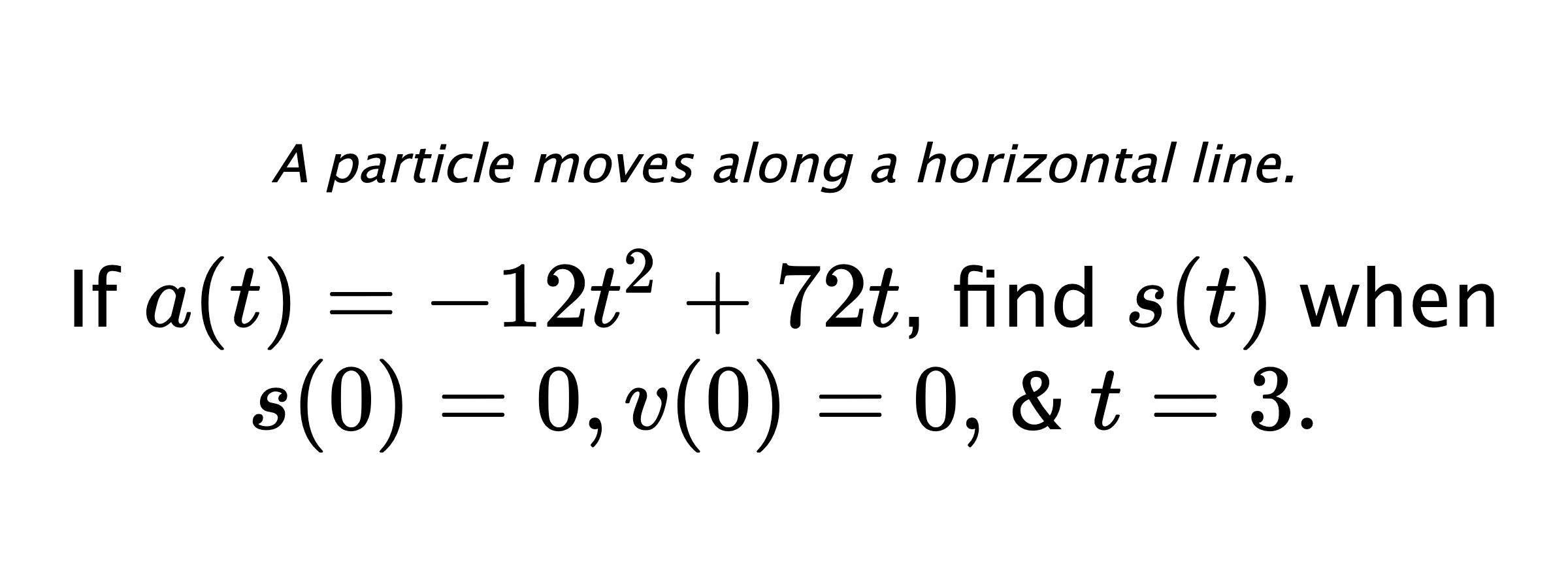 A particle moves along a horizontal line. If $ a(t)=-12t^2+72t $, find $ s(t) $ when $ s(0)=0, v(0)=0, $ & $ t=3 .$