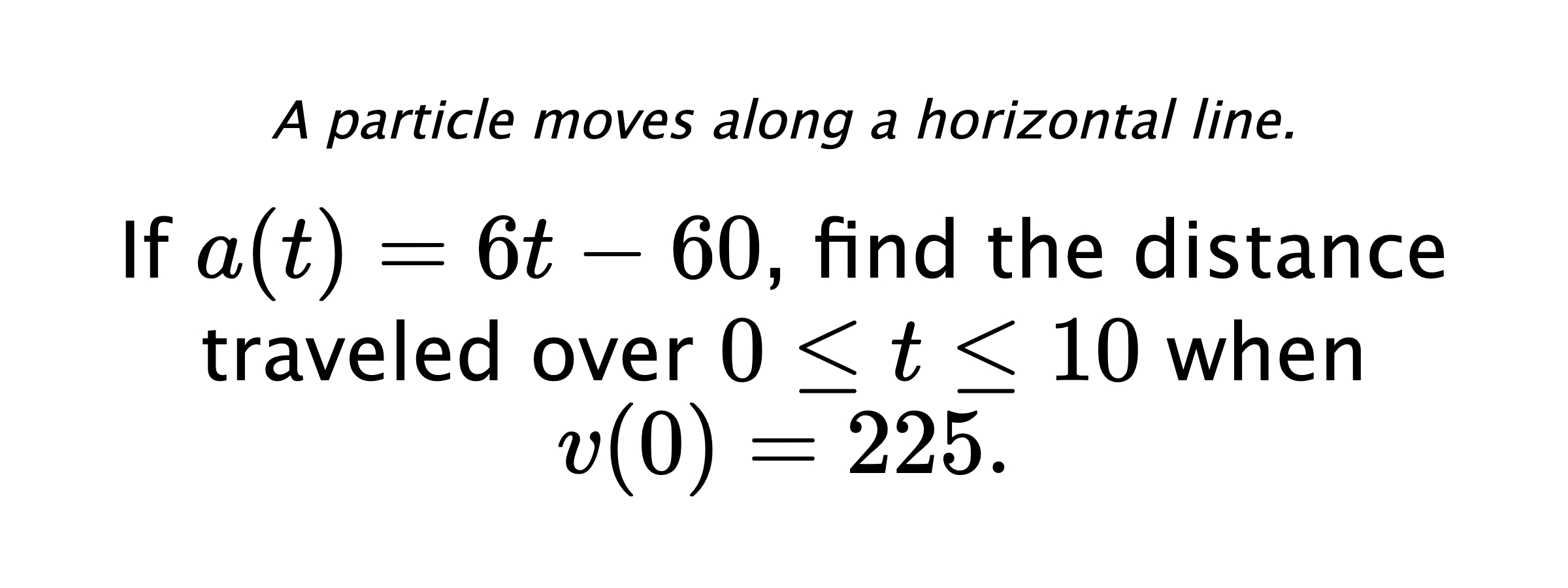 A particle moves along a horizontal line. If $ a(t)=6t-60 $, find the distance traveled over $ 0 \leq t \leq 10 $ when $ v(0)=225 .$