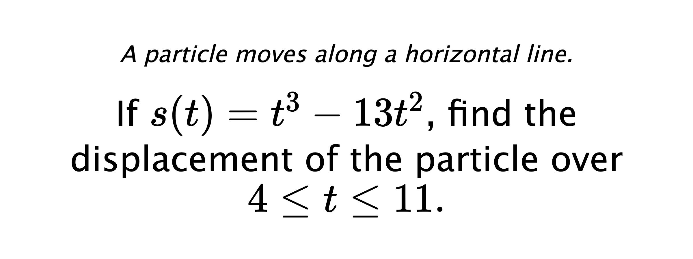 A particle moves along a horizontal line. If $ s(t)=t^3-13t^2 $, find the displacement of the particle over $ 4 \leq t \leq 11 .$