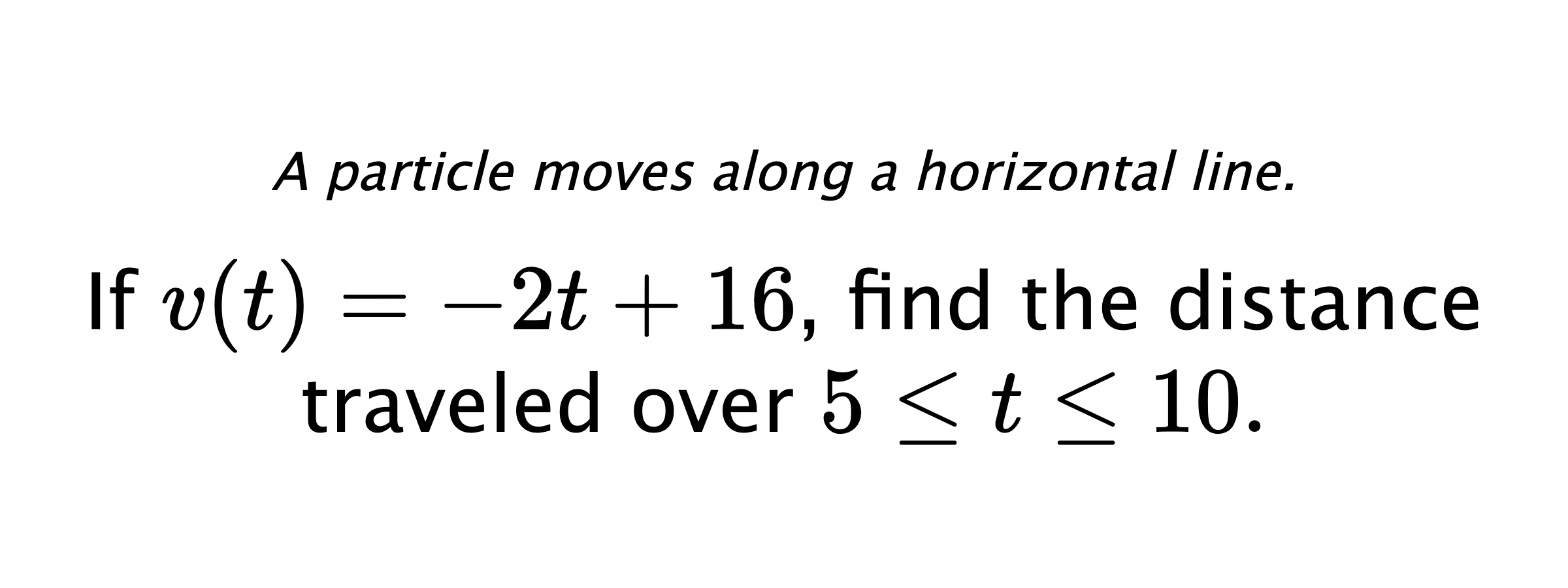 A particle moves along a horizontal line. If $ v(t)=-2t+16 $, find the distance traveled over $ 5 \leq t \leq 10 .$