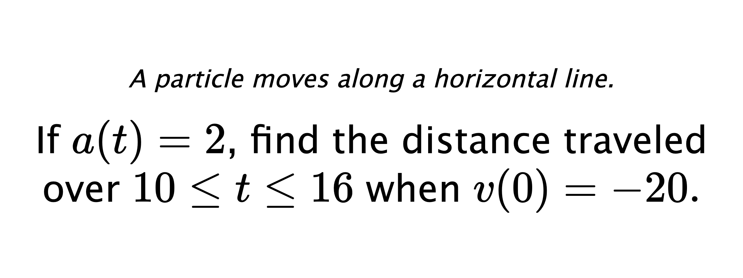 A particle moves along a horizontal line. If $ a(t)=2 $, find the distance traveled over $ 10 \leq t \leq 16 $ when $ v(0)=-20 .$