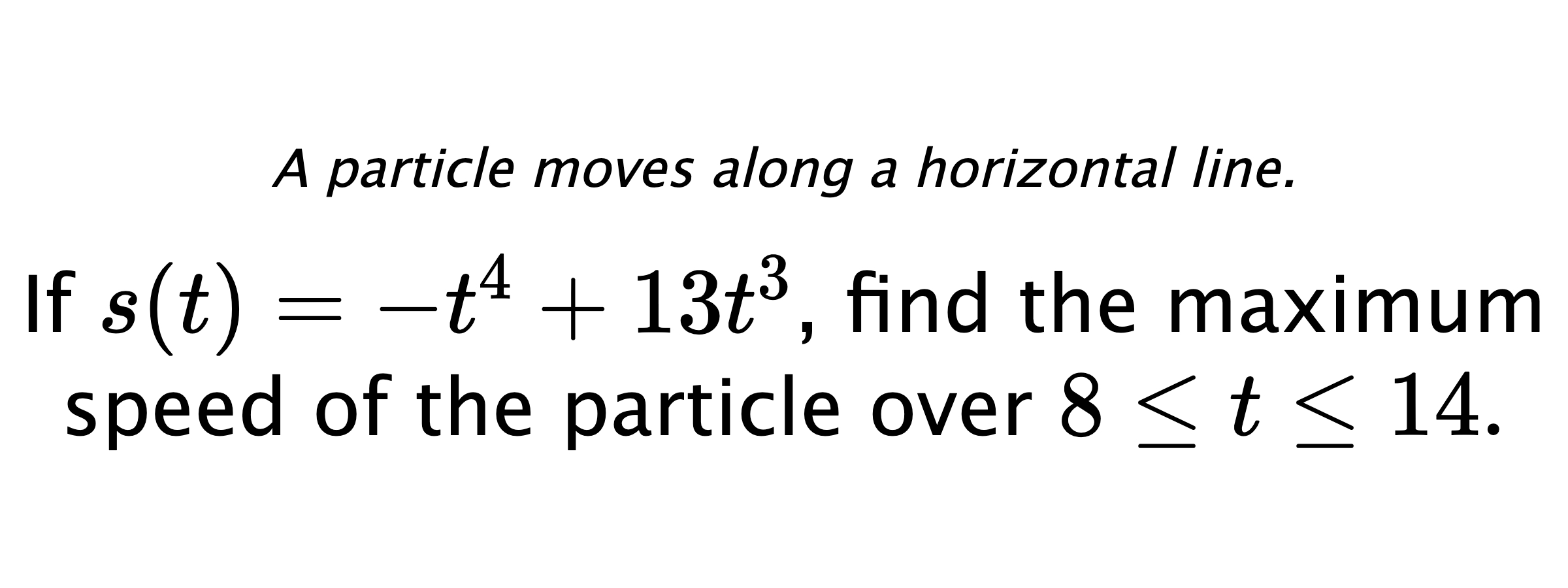A particle moves along a horizontal line. If $ s(t)=-t^4+13t^3 $, find the maximum speed of the particle over $ 8 \leq t \leq 14 .$