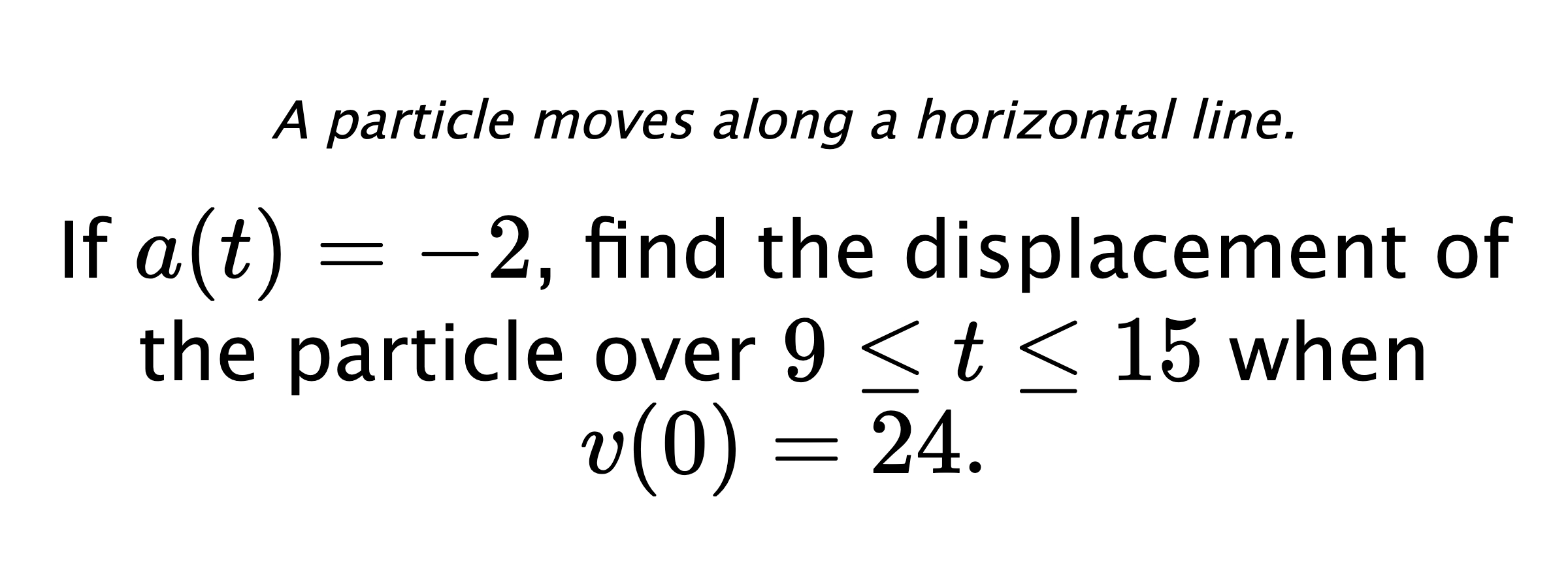 A particle moves along a horizontal line. If $ a(t)=-2 $, find the displacement of the particle over $ 9 \leq t \leq 15 $ when $ v(0)=24 .$