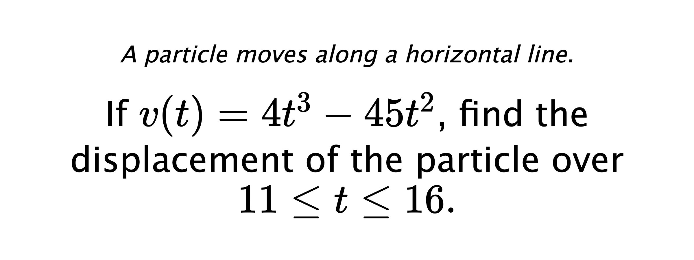 A particle moves along a horizontal line. If $ v(t)=4t^3-45t^2 $, find the displacement of the particle over $ 11 \leq t \leq 16 .$