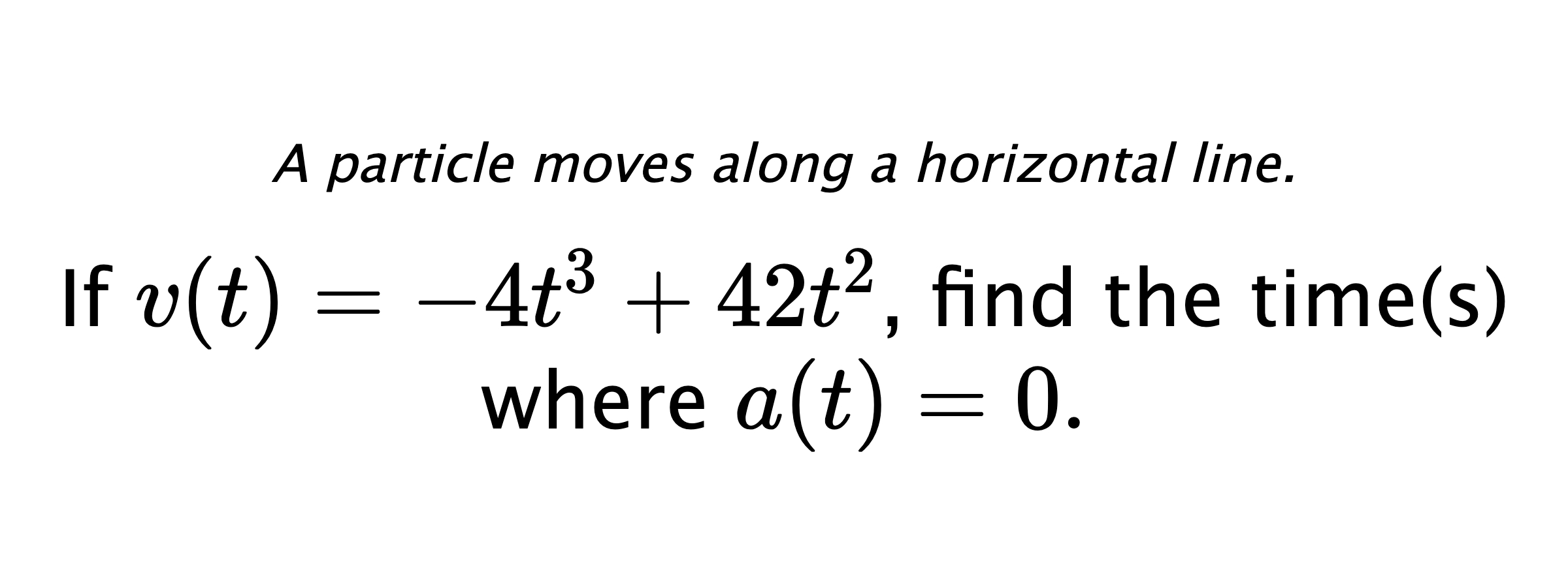 A particle moves along a horizontal line. If $ v(t)=-4t^3+42t^2 $, find the time(s) where $ a(t)=0 .$