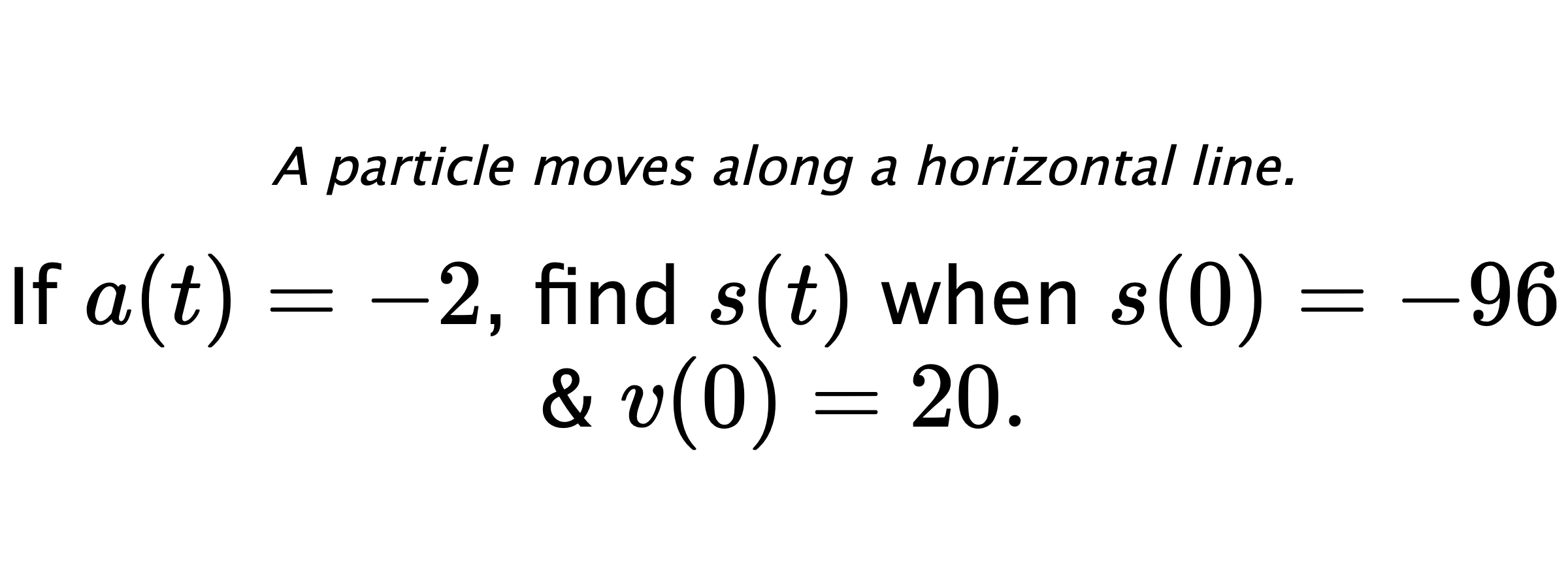 A particle moves along a horizontal line. If $ a(t)=-2 $, find $ s(t) $ when $ s(0)=-96 $ & $ v(0)=20 .$