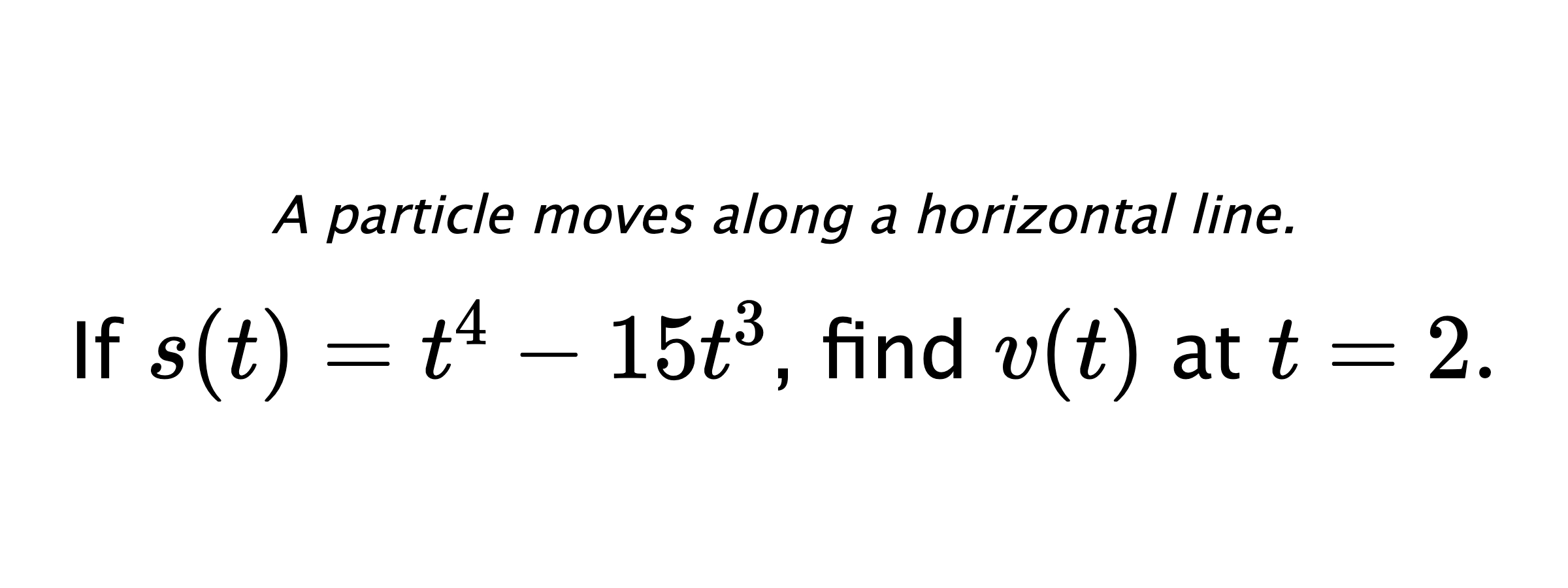 A particle moves along a horizontal line. If $ s(t)=t^4-15t^3 $, find $ v(t) $ at $ t=2 .$