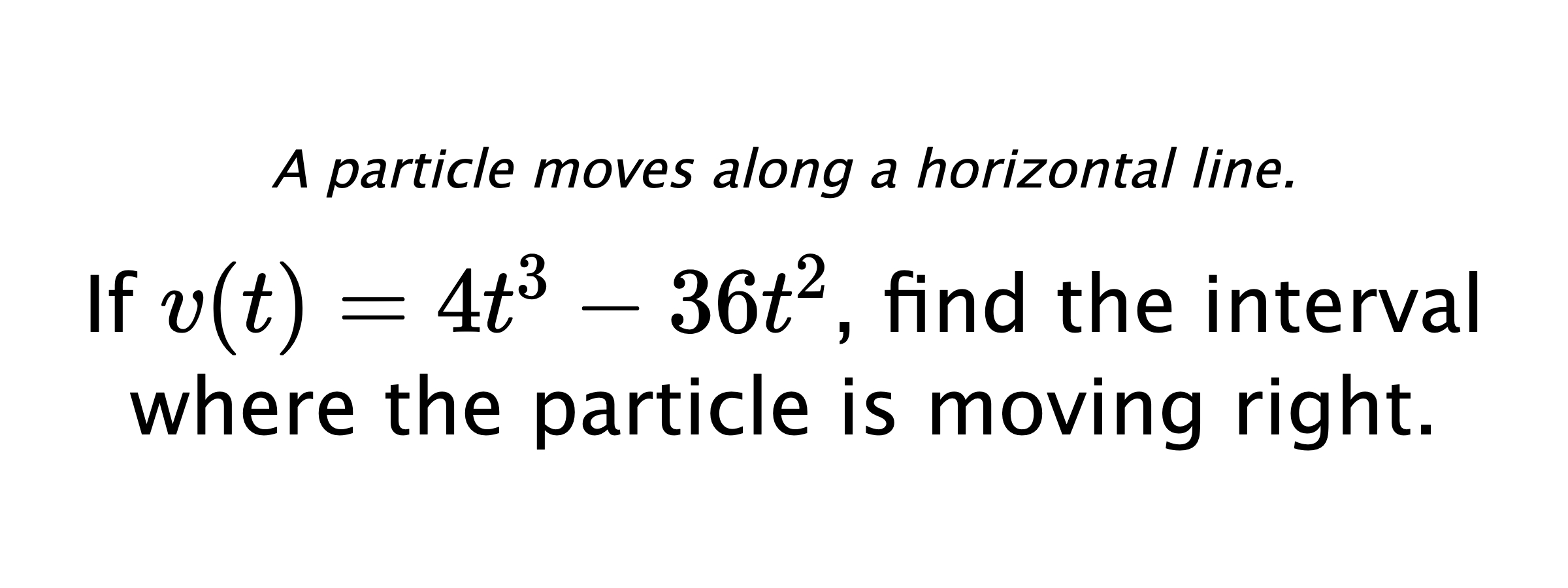 A particle moves along a horizontal line. If $ v(t)=4t^3-36t^2 $, find the interval where the particle is moving right.