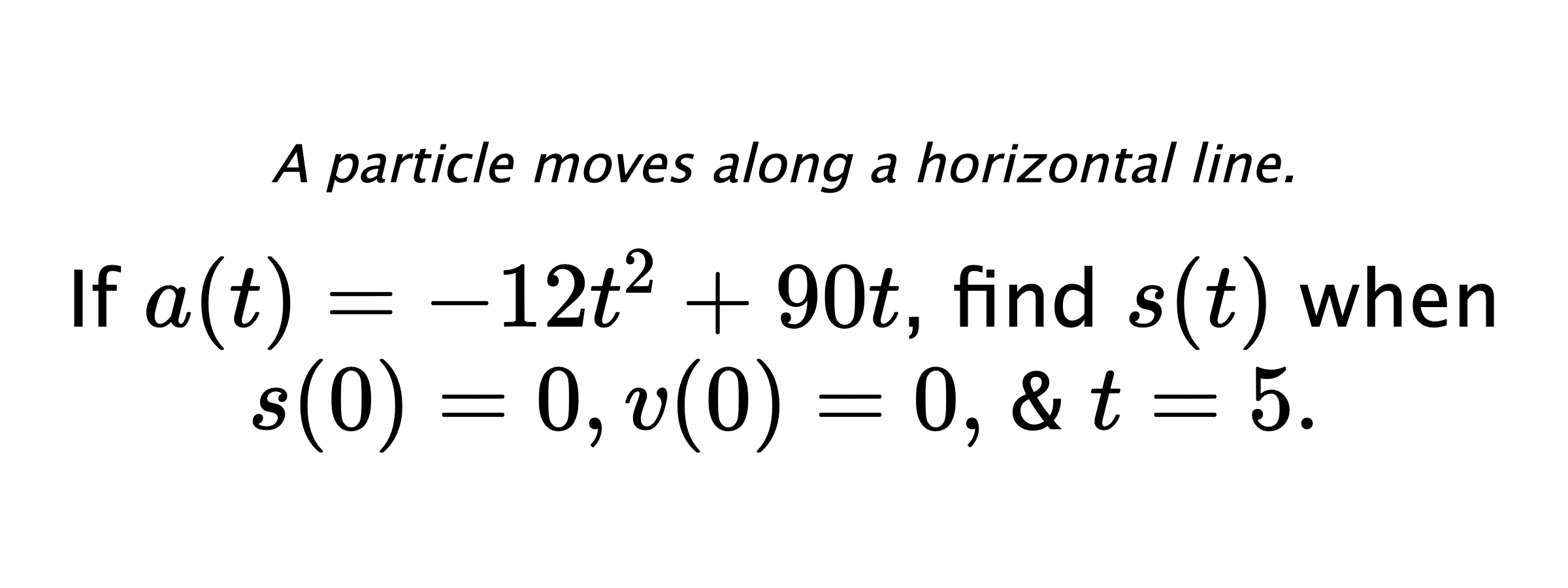 A particle moves along a horizontal line. If $ a(t)=-12t^2+90t $, find $ s(t) $ when $ s(0)=0, v(0)=0, $ & $ t=5 .$