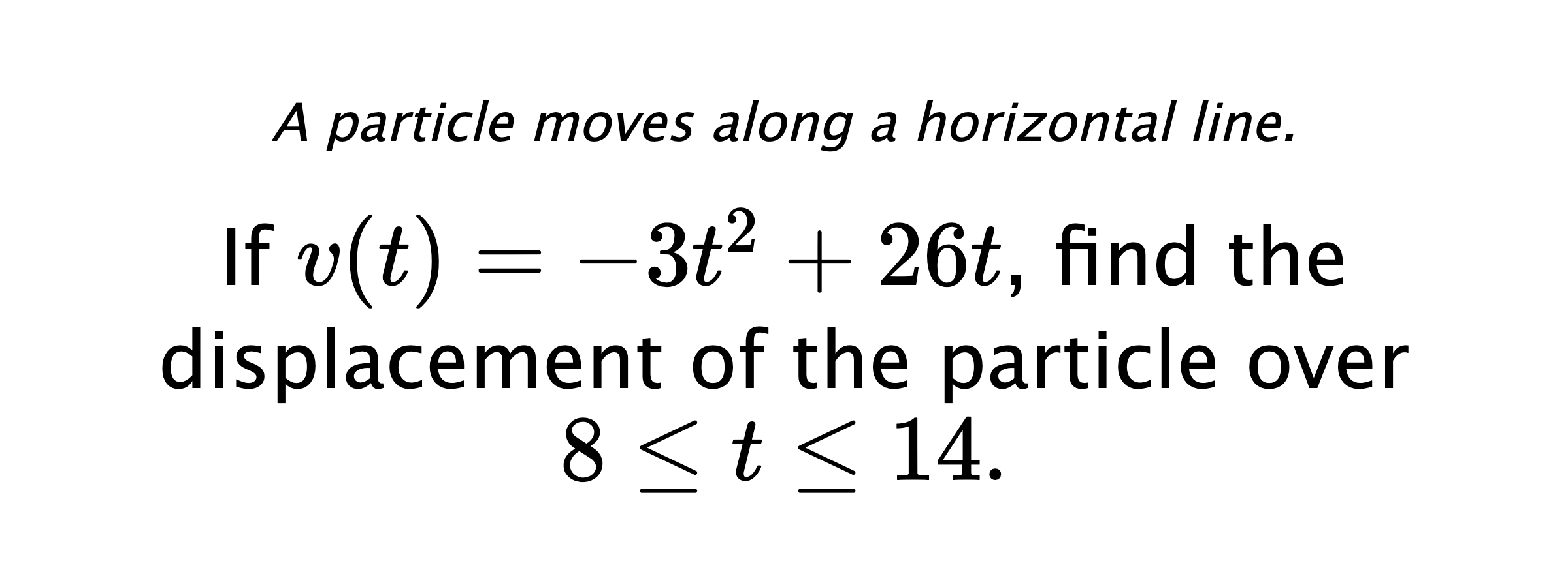 A particle moves along a horizontal line. If $ v(t)=-3t^2+26t $, find the displacement of the particle over $ 8 \leq t \leq 14 .$