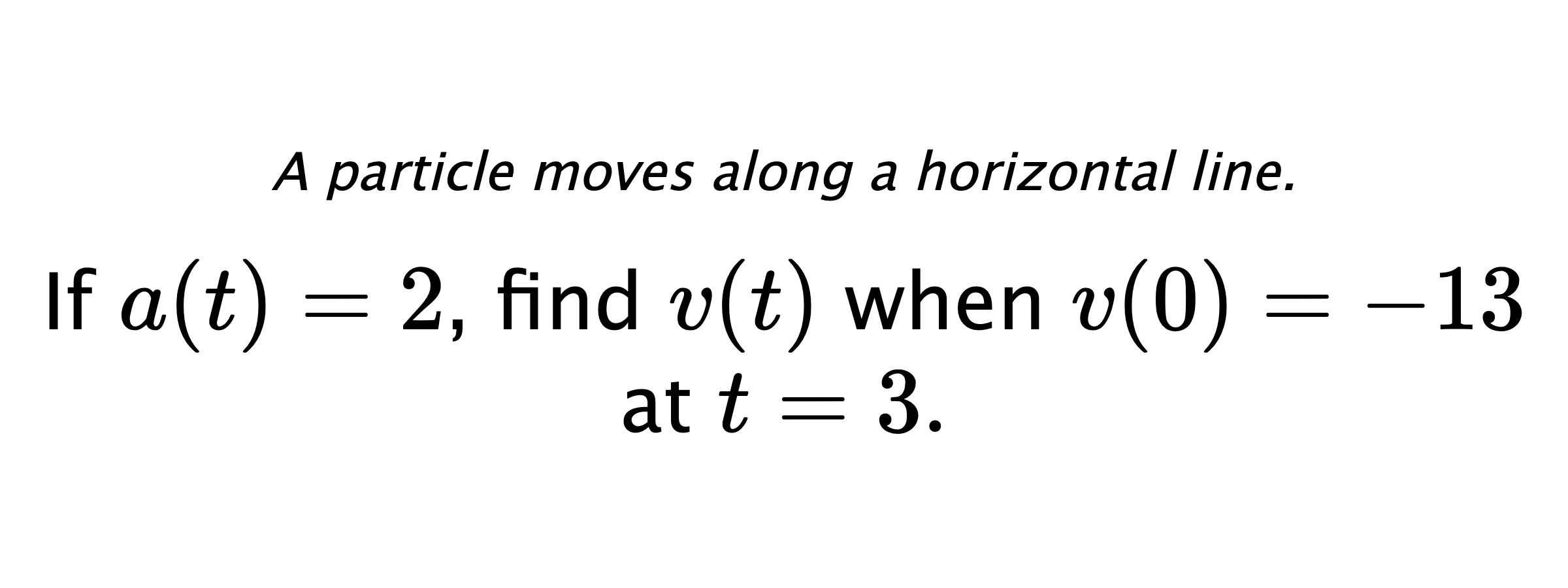 A particle moves along a horizontal line. If $ a(t)=2 $, find $ v(t) $ when $ v(0)=-13 $ at $ t=3 .$