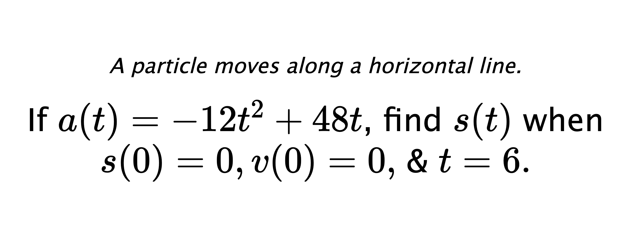 A particle moves along a horizontal line. If $ a(t)=-12t^2+48t $, find $ s(t) $ when $ s(0)=0, v(0)=0, $ & $ t=6 .$