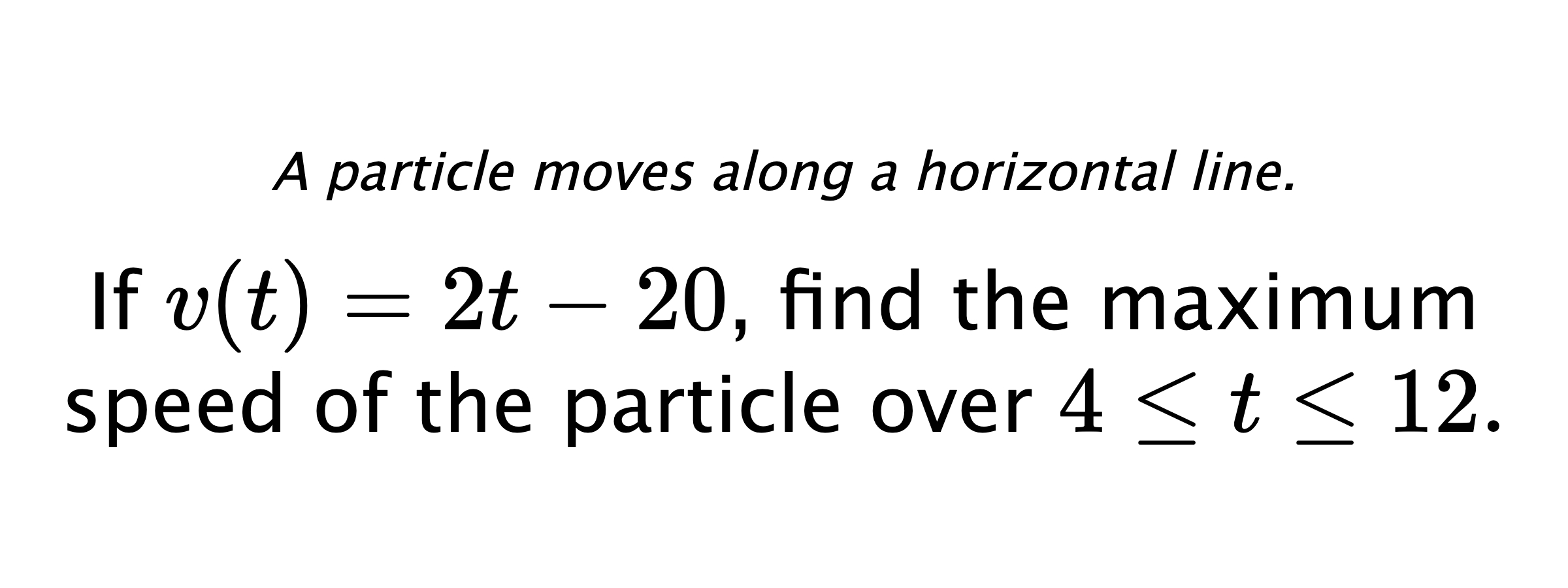 A particle moves along a horizontal line. If $ v(t)=2t-20 $, find the maximum speed of the particle over $ 4 \leq t \leq 12 .$