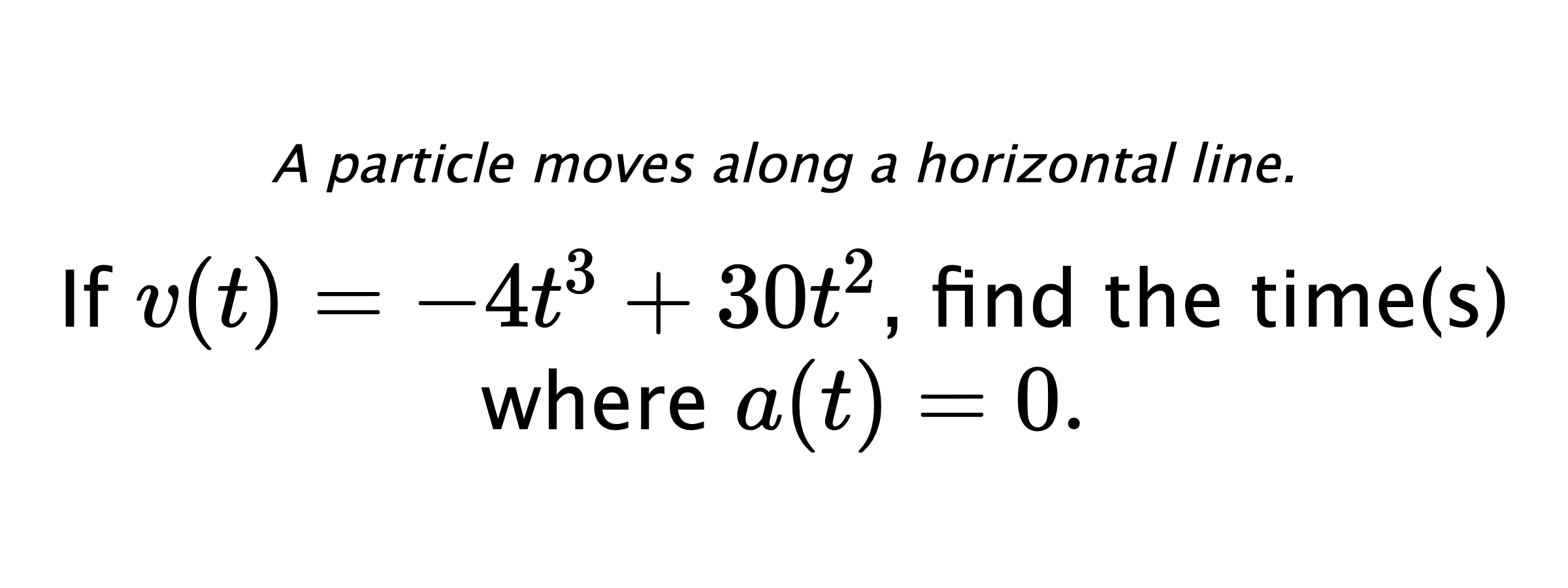 A particle moves along a horizontal line. If $ v(t)=-4t^3+30t^2 $, find the time(s) where $ a(t)=0 .$