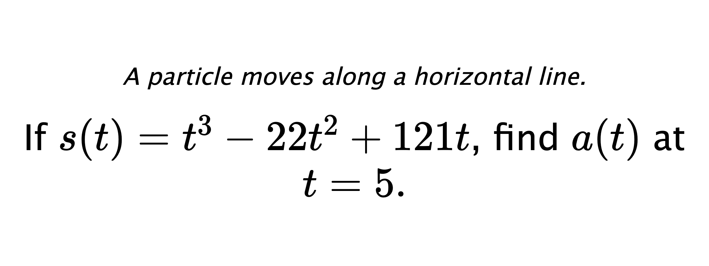 A particle moves along a horizontal line. If $ s(t)=t^3-22t^2+121t $, find $ a(t) $ at $ t=5 .$
