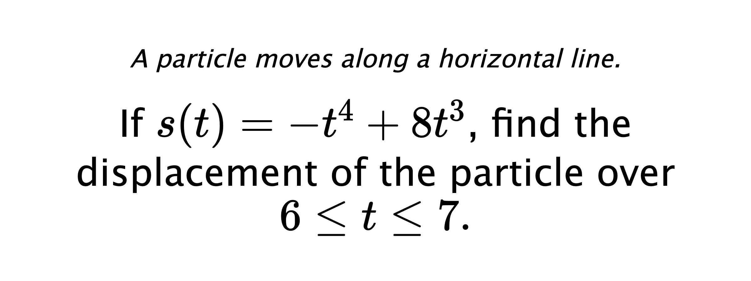 A particle moves along a horizontal line. If $ s(t)=-t^4+8t^3 $, find the displacement of the particle over $ 6 \leq t \leq 7 .$