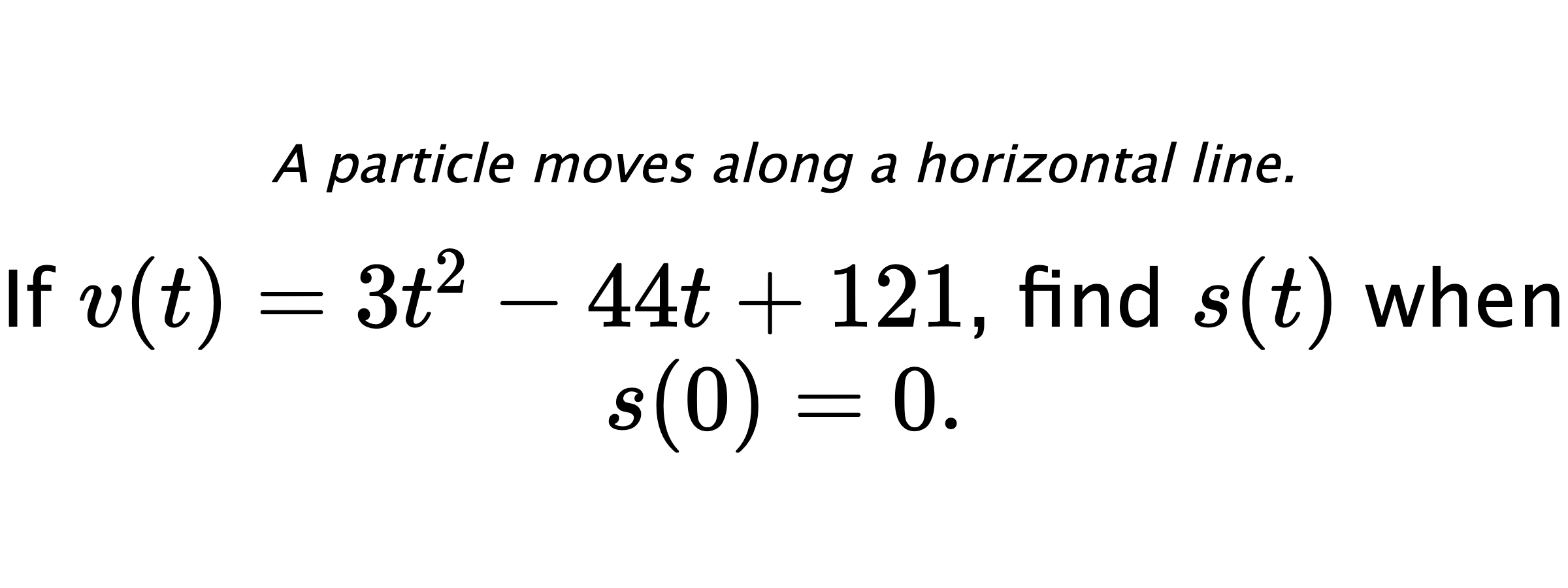 A particle moves along a horizontal line. If $ v(t)=3t^2-44t+121 $, find $ s(t) $ when $ s(0)=0 .$