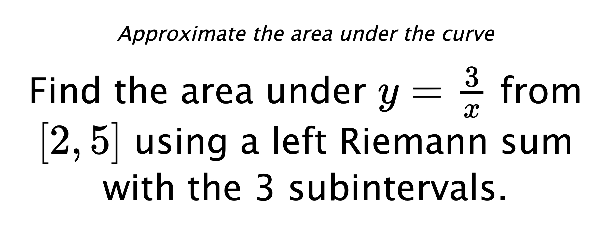Approximate the area under the curve Find the area under $ y=\frac{3}{x} $ from $ [2,5] $ using a left Riemann sum with the 3 subintervals.