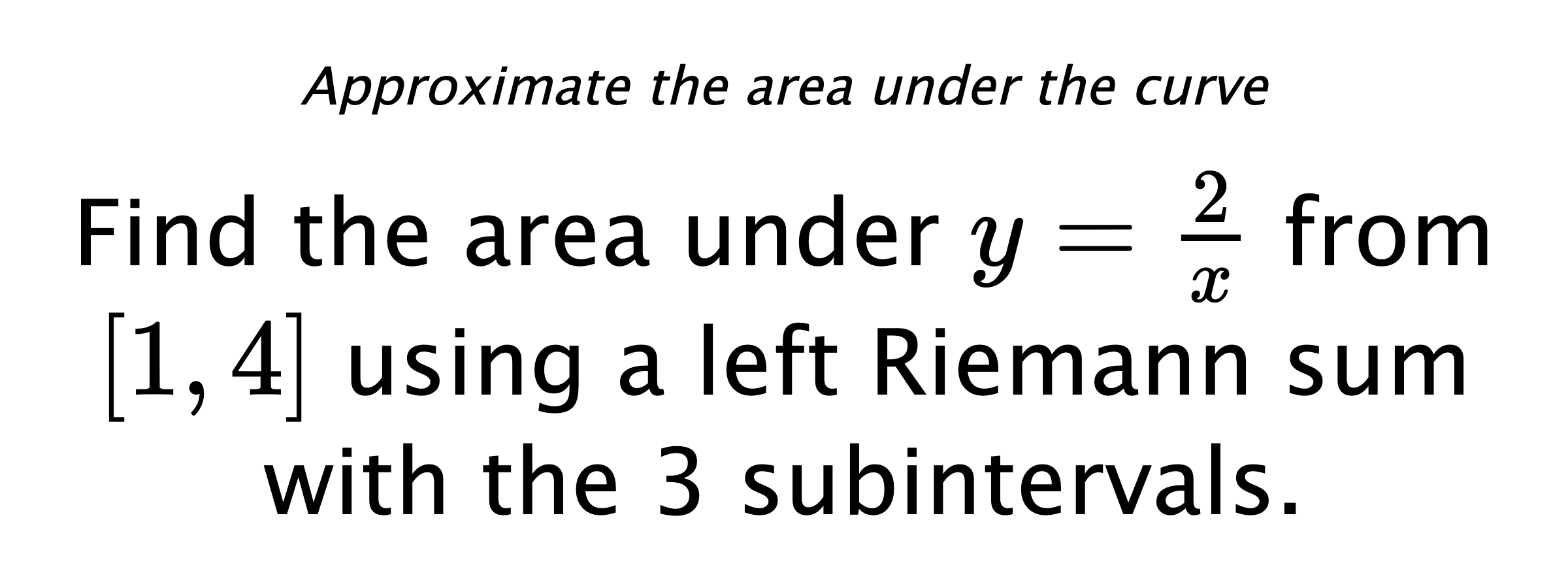 Approximate the area under the curve Find the area under $ y=\frac{2}{x} $ from $ [1,4] $ using a left Riemann sum with the 3 subintervals.