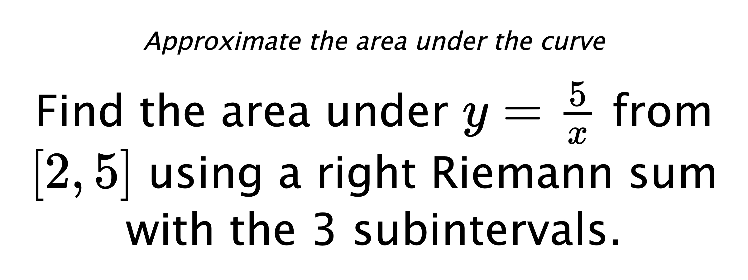 Approximate the area under the curve Find the area under $ y=\frac{5}{x} $ from $ [2,5] $ using a right Riemann sum with the 3 subintervals.