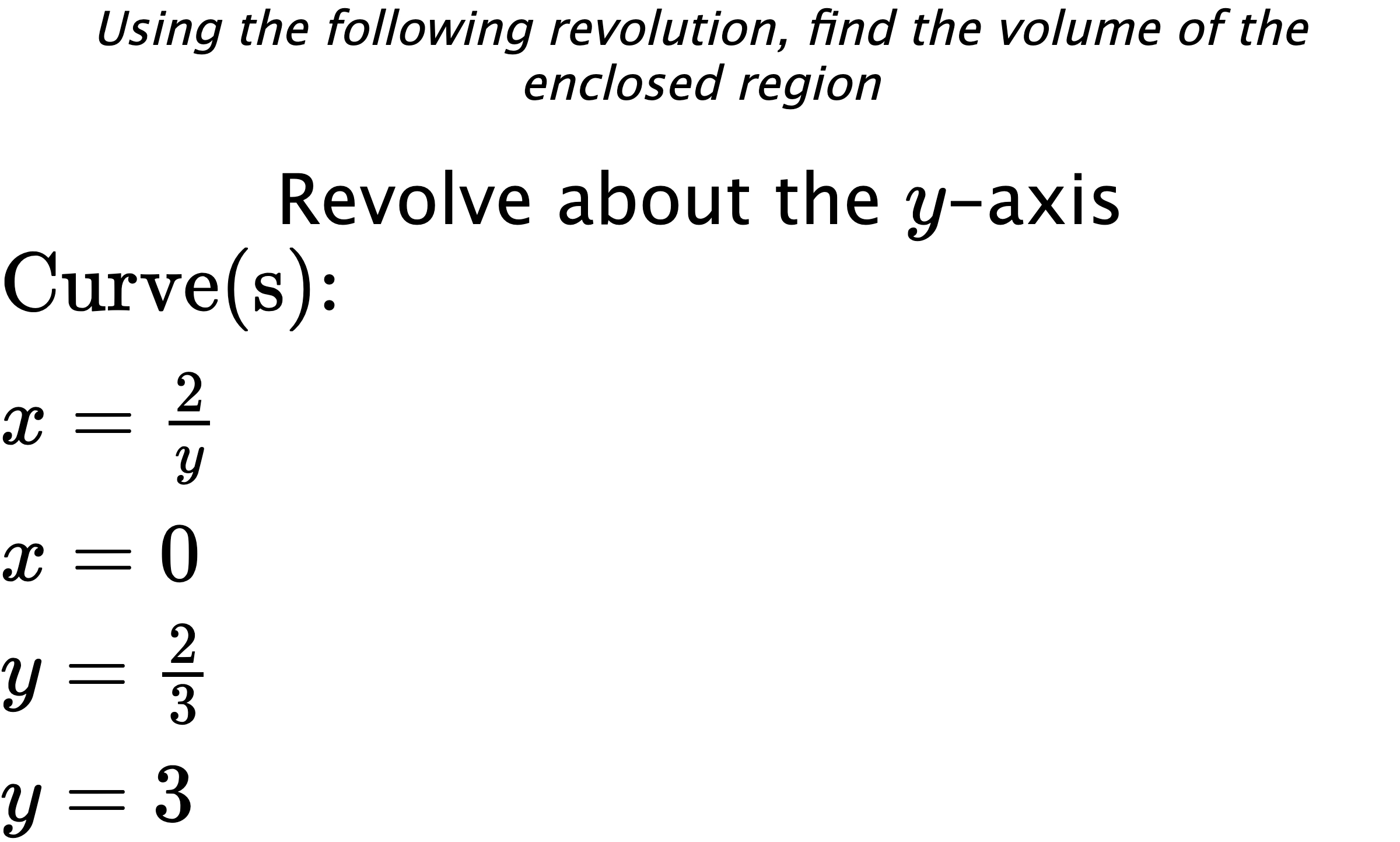 Using the following revolution, find the volume of the enclosed region Revolve about the $ y $-axis $ \\ \text{Curve(s):} \\ { x=\frac{2}{y} } \\ { x=0 } \\ { y=\frac{2}{3} } \\ { y=3 } $