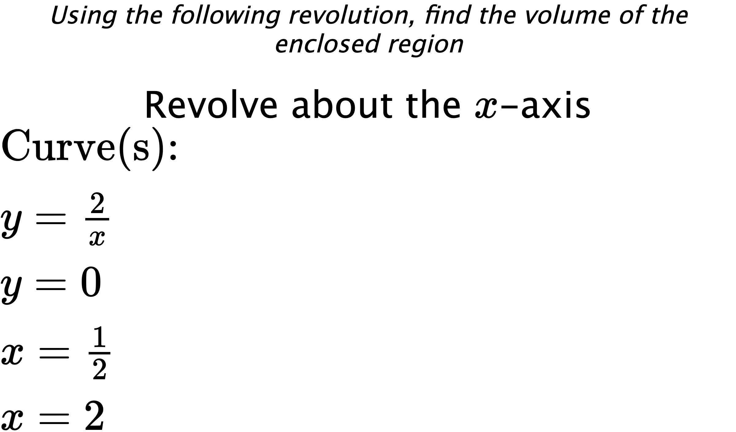Using the following revolution, find the volume of the enclosed region Revolve about the $ x $-axis $ \\ \text{Curve(s):} \\ { y=\frac{2}{x} } \\ { y=0 } \\ { x=\frac{1}{2} } \\ { x=2 } $